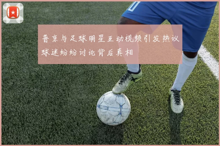 普京与足球明星互动视频引发热议球迷纷纷讨论背后真相