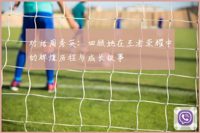 对话周秀英：回顾她在王者荣耀中的辉煌历程与成长故事