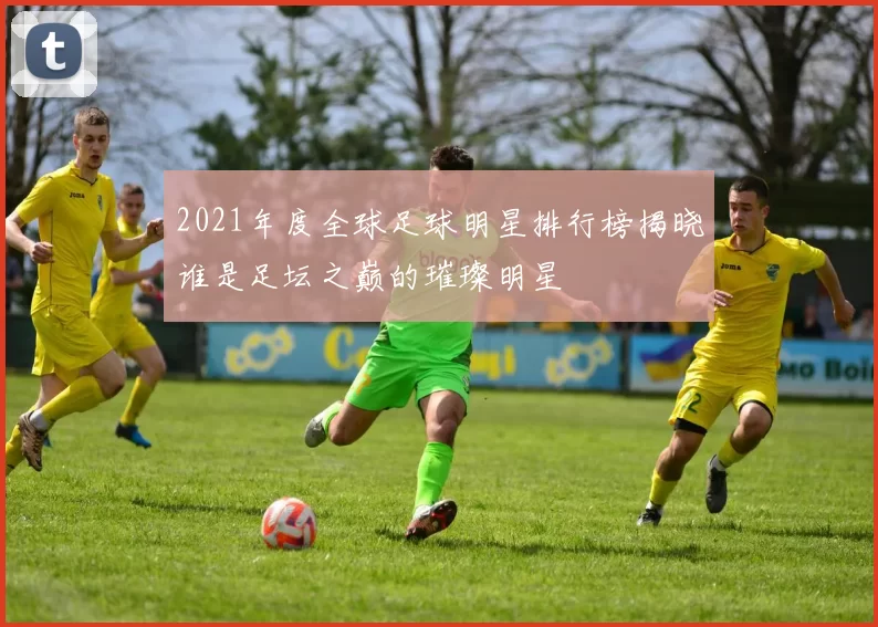 2021年度全球足球明星排行榜揭晓谁是足坛之巅的璀璨明星