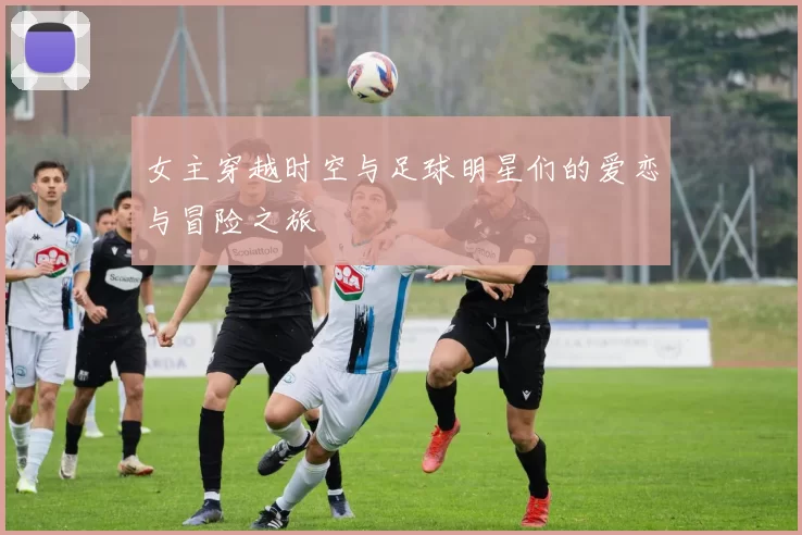 女主穿越时空与足球明星们的爱恋与冒险之旅