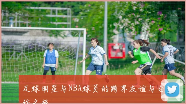 足球明星与NBA球员的跨界友谊与合作之旅