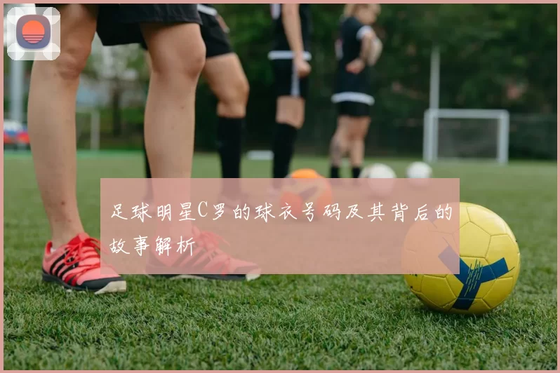 足球明星C罗的球衣号码及其背后的故事解析