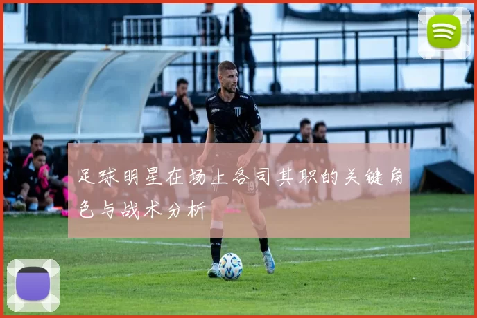 足球明星在场上各司其职的关键角色与战术分析